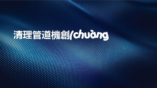 清理管道機創(chuàng)新技術應用：的革新，改變以后清淤工程！